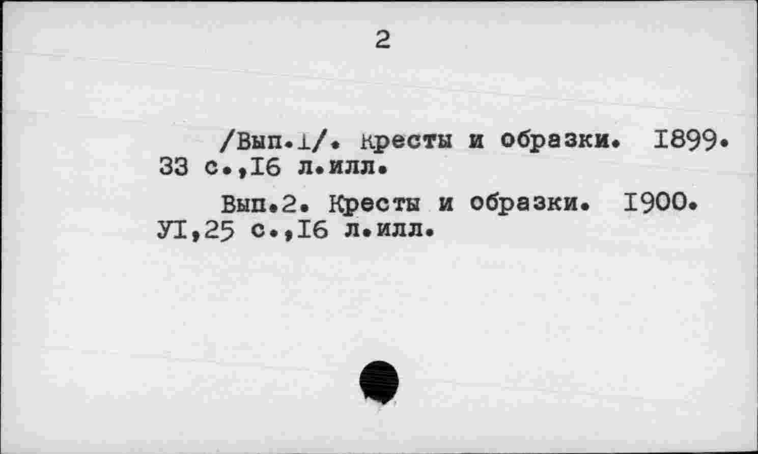 ﻿2
/Вып.1/. кресты и образки. 1899 33 с.*16 л.илл.
Вып.2. Кресты и образки. 1900. У1,25 с.,16 л.илл.